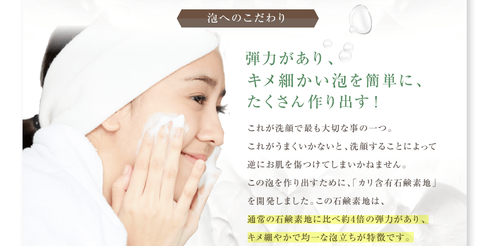 ノンエー泡へのこだわり。弾力がありキメ細かい泡を簡単にたくさん作りだす。これが洗顔で最も大切な事の１つ。これがうまくいかないと洗顔することによって逆にお肌を傷つけてしまいかねません。